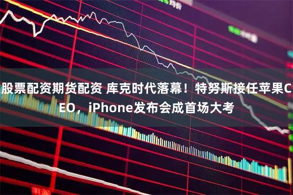 股票配资期货配资 库克时代落幕！特努斯接任苹果CEO，iPhone发布会成首场大考