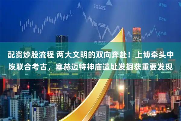配资炒股流程 两大文明的双向奔赴！上博牵头中埃联合考古，塞赫迈特神庙遗址发掘获重要发现