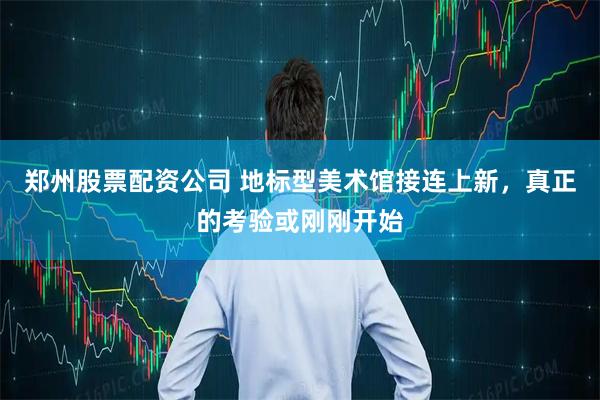 郑州股票配资公司 地标型美术馆接连上新，真正的考验或刚刚开始